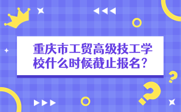 重慶市工貿高級技工學校什么時候截止報名？