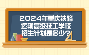 2024年重慶鐵路運輸高級技工學校招生計劃是多少?