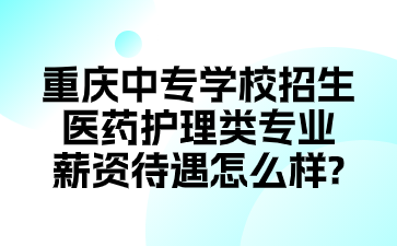重慶中專學校招生醫藥護理類專業薪資待遇怎么樣?