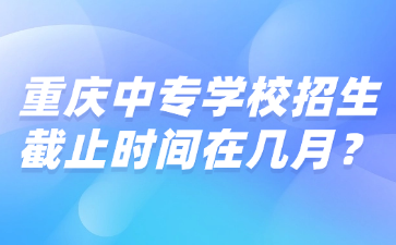 重慶中專學校招生截止時間在幾月？
