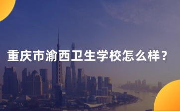 重慶市渝西衛(wèi)生學(xué)校怎么樣？